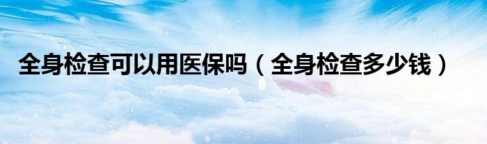 全身檢查可以用醫(yī)保嗎（全身檢查多少錢）