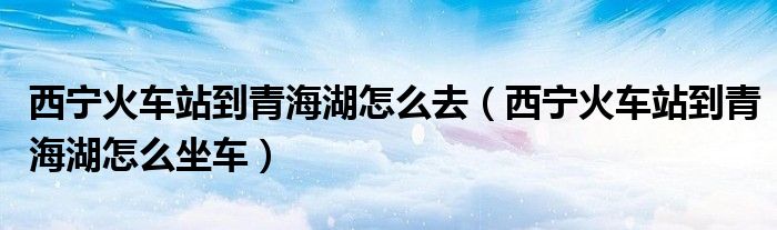 西寧火車站到青海湖怎么去（西寧火車站到青海湖怎么坐車）