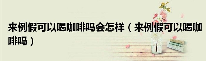 來(lái)例假可以喝咖啡嗎會(huì)怎樣（來(lái)例假可以喝咖啡嗎）