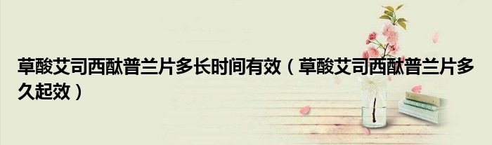 草酸艾司西酞普蘭片多長(zhǎng)時(shí)間有效（草酸艾司西酞普蘭片多久起效）