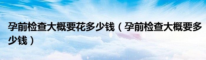 孕前檢查大概要花多少錢(qián)（孕前檢查大概要多少錢(qián)）