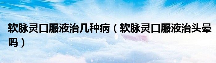 軟脈靈口服液治幾種?。ㄜ浢}靈口服液治頭暈嗎）