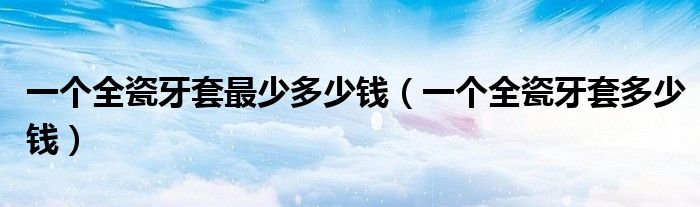 一個(gè)全瓷牙套最少多少錢(qián)（一個(gè)全瓷牙套多少錢(qián)）