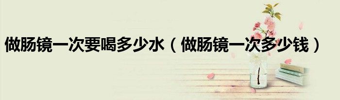 做腸鏡一次要喝多少水（做腸鏡一次多少錢(qián)）