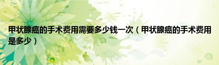 甲狀腺癌的手術(shù)費(fèi)用需要多少錢一次（甲狀腺癌的手術(shù)費(fèi)用是多少）