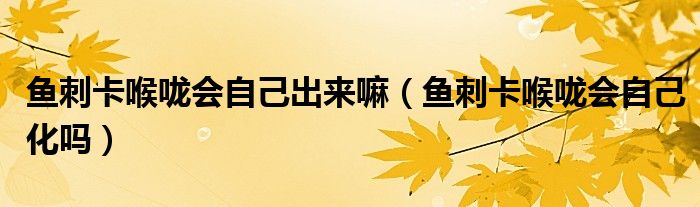 魚(yú)刺卡喉嚨會(huì)自己出來(lái)嘛（魚(yú)刺卡喉嚨會(huì)自己化嗎）