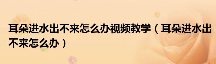 耳朵進水出不來怎么辦視頻教學（耳朵進水出不來怎么辦）