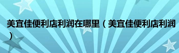 美宜佳便利店利潤在哪里（美宜佳便利店利潤）