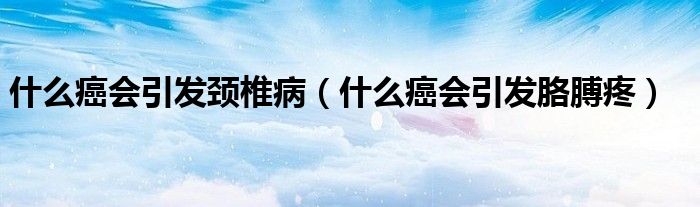 什么癌會(huì)引發(fā)頸椎病（什么癌會(huì)引發(fā)胳膊疼）