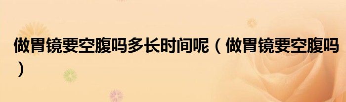 做胃鏡要空腹嗎多長(zhǎng)時(shí)間呢（做胃鏡要空腹嗎）