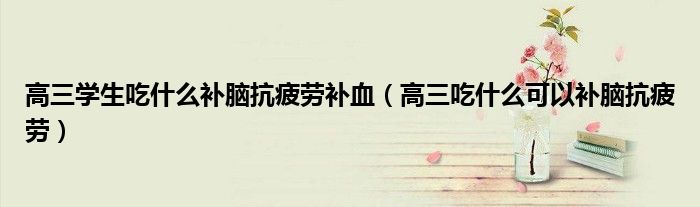 高三學(xué)生吃什么補(bǔ)腦抗疲勞補(bǔ)血（高三吃什么可以補(bǔ)腦抗疲勞）