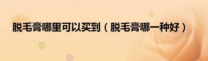 脫毛膏哪里可以買(mǎi)到（脫毛膏哪一種好）