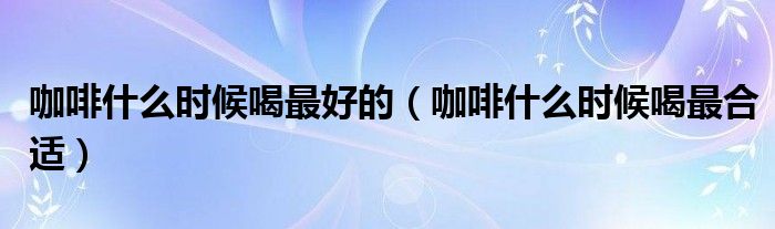咖啡什么時(shí)候喝最好的（咖啡什么時(shí)候喝最合適）