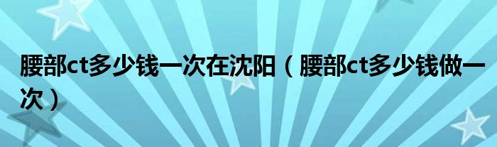 腰部ct多少錢一次在沈陽(yáng)（腰部ct多少錢做一次）