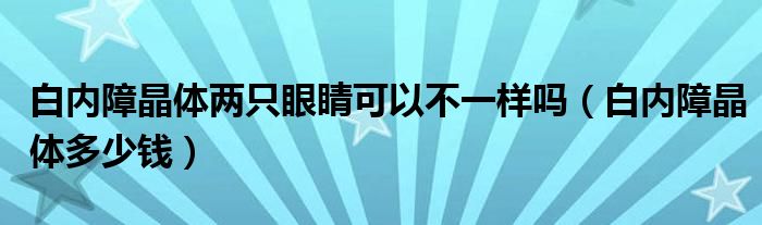 白內(nèi)障晶體兩只眼睛可以不一樣嗎（白內(nèi)障晶體多少錢(qián)）