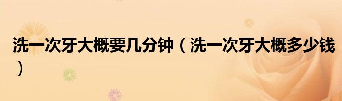 洗一次牙大概要幾分鐘（洗一次牙大概多少錢(qián)）