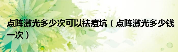 點(diǎn)陣激光多少次可以祛痘坑（點(diǎn)陣激光多少錢(qián)一次）