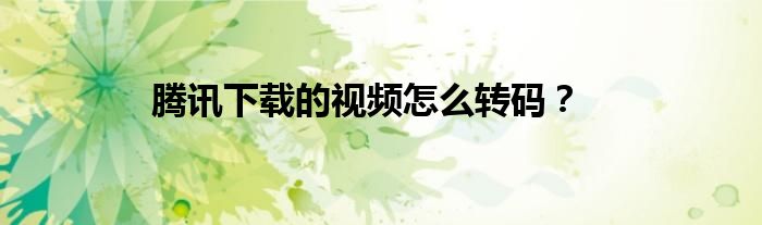 騰訊下載的視頻怎么轉(zhuǎn)碼？