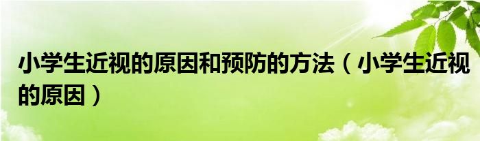 小學(xué)生近視的原因和預(yù)防的方法（小學(xué)生近視的原因）