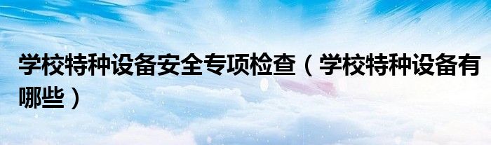 學(xué)校特種設(shè)備安全專項(xiàng)檢查（學(xué)校特種設(shè)備有哪些）