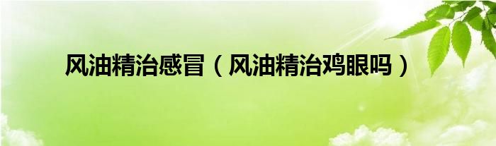 風(fēng)油精治感冒（風(fēng)油精治雞眼嗎）