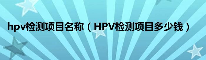 hpv檢測(cè)項(xiàng)目名稱（HPV檢測(cè)項(xiàng)目多少錢）