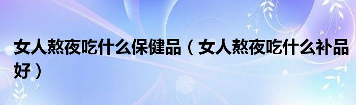 女人熬夜吃什么保健品（女人熬夜吃什么補(bǔ)品好）