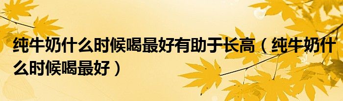 純牛奶什么時(shí)候喝最好有助于長(zhǎng)高（純牛奶什么時(shí)候喝最好）