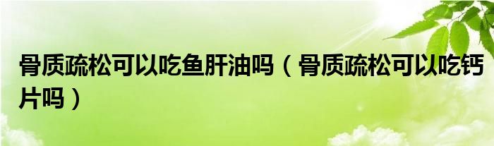 骨質(zhì)疏松可以吃魚(yú)肝油嗎（骨質(zhì)疏松可以吃鈣片嗎）