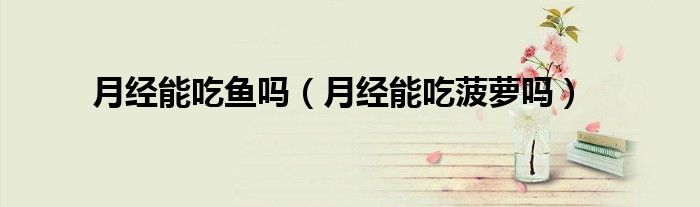 月經(jīng)能吃魚(yú)嗎（月經(jīng)能吃菠蘿嗎）