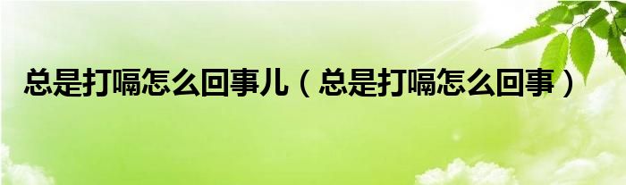 總是打嗝怎么回事兒（總是打嗝怎么回事）