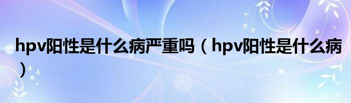 hpv陽性是什么病嚴(yán)重嗎（hpv陽性是什么病）