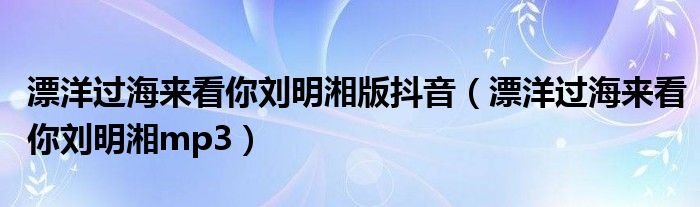 漂洋過(guò)海來(lái)看你劉明湘版抖音（漂洋過(guò)海來(lái)看你劉明湘mp3）