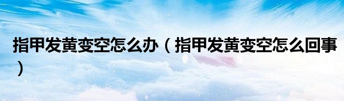 指甲發(fā)黃變空怎么辦（指甲發(fā)黃變空怎么回事）