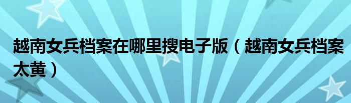 越南女兵檔案在哪里搜電子版（越南女兵檔案太黃）