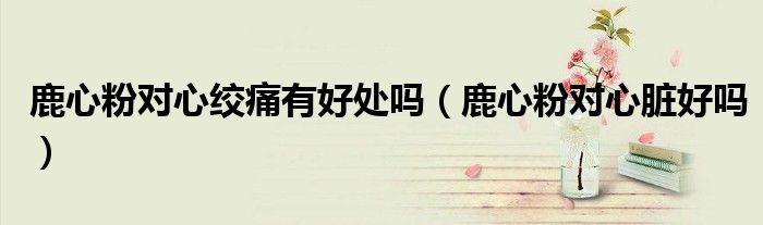 鹿心粉對(duì)心絞痛有好處嗎（鹿心粉對(duì)心臟好嗎）