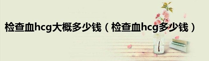 檢查血hcg大概多少錢(檢查血hcg多少錢)