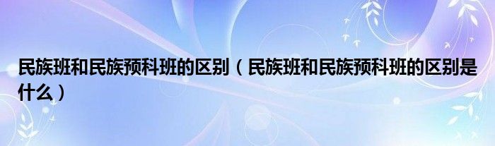 民族班和民族預(yù)科班的區(qū)別（民族班和民族預(yù)科班的區(qū)別是什么）
