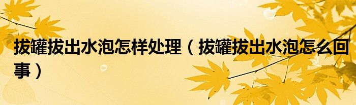拔罐拔出水泡怎樣處理(拔罐拔出水泡怎么回事)