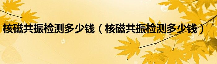 核磁共振檢測(cè)多少錢(qián)（核磁共振檢測(cè)多少錢(qián)）