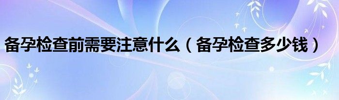 備孕檢查前需要注意什么（備孕檢查多少錢(qián)）