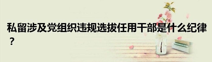 私留涉及黨組織違規(guī)選拔任用干部是什么紀(jì)律？