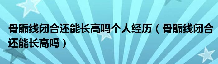 骨骺線閉合還能長高嗎個人經(jīng)歷(骨骺線閉合還能長高嗎)