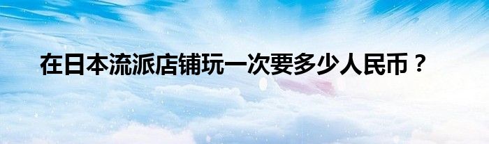 在日本流派店鋪玩一次要多少人民幣？
