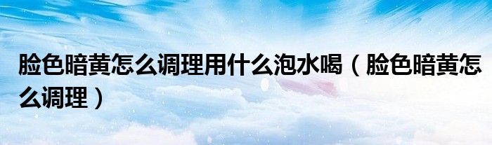 臉色暗黃怎么調理用什么泡水喝（臉色暗黃怎么調理）