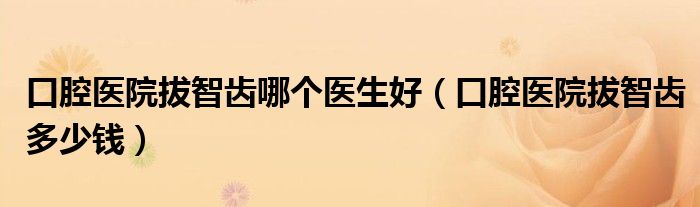 口腔醫(yī)院拔智齒哪個(gè)醫(yī)生好（口腔醫(yī)院拔智齒多少錢）