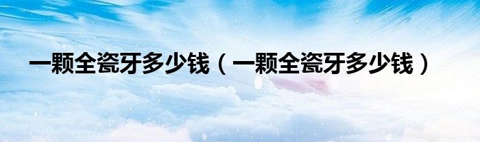 一顆全瓷牙多少錢（一顆全瓷牙多少錢）