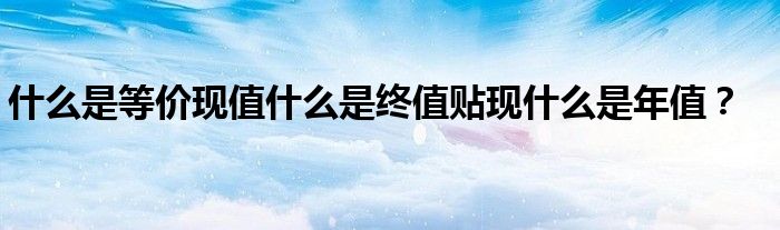 什么是等價(jià)現(xiàn)值什么是終值貼現(xiàn)什么是年值？