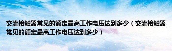 交流接觸器常見(jiàn)的額定最高工作電壓達(dá)到多少（交流接觸器常見(jiàn)的額定最高工作電壓達(dá)到多少）