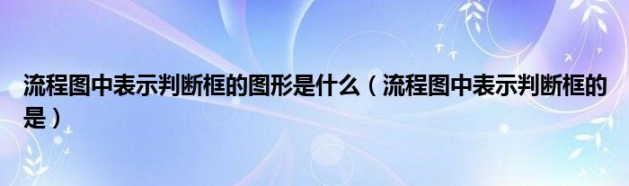 流程圖中表示判斷框的圖形是什么（流程圖中表示判斷框的是）